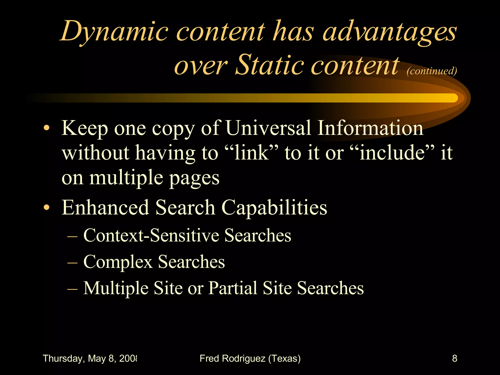 Dynamic content has advantages over Static content  (continued) Keep one copy of Universal Information without having to “link” to it or “include” it on multiple pages Enhanced Search Capabilities Context-Sensitive Searches Complex Searches Multiple Site or Partial Site Searches 