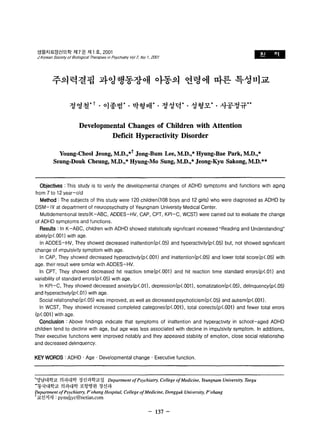 샘물치료정신의학 저17 권 제 1 호， 2001 
J Korean Soclely of Bl%glca/ The쩌， oles m Psychlalry Vo/ l, No " 2001 l맡톨톨- 
주의력결팝 과영행동장애 아동의 연령에 따른 특성비교 
정영철* t . 이종범 박형배* 정성먹* 성형모* 사공정규** 
Developmental Changes of Children with Attention 
Deflcit Hyperactivity Disorder 
Young-Cheol Jeong, M.D.,*t Jong-Bum Lee, M.D.,* Hyung-Bae Park, M.D.,* 
Seung-Douk Cheung, M.D.,* Hyung-Mo Sung, M.D.,* Jeong-Kyu Sakong, M.D.** 
Objectives : This study is to venly the developmental changes 01 ADHD symptoms and lunctions wlth aglng 
Irom 7 to 12 year-old 
Method : The subjects 01 this study were 120 children(108 boys and 12 girls) who were diagnosed as ADHD by 
DSM-IV at department 01 neuropsychlatry 01 Yeungnam University Medlcal Center. 
Multidementlonal tests(K-ABC, ADDES-HV, CAP, CPT, KPI-C, WCST) were carried out to evaluate the change 
01 ADHD symptoms and lunctions. 
Results : In K -ABC, chlldren wlth ADHD showed statistically signllicant Increased “ Reading and Understanding" 
abllity(p<.001) with age 
In ADDES-HV, They showed decreased inatlention(p<.05) and hyperactivity(p<'05) but, not showed slgnllicant 
change 01 Impulsivity symptom with age 
In CAP, They showed decreased hyperactlvlty(p<.OO1) and inatlention(p(.05) and lower total score(p(.05) with 
age. their result were slmllar wlth ADDES-HV. 
In CPT, They showed decreased hlt reaction tlme(p<.001) and hit reaction tlme standard errors(p(.01) and 
variability 01 standard errors(p<.05) wlth age 
In KPI-C , They showed decreased anxiety(p(.01) , depression(p<.OO1), somatization(p(.05) , delinquency(p(.05) 
and hyperactlvlty(p<.01) wlth age. 
Social relationshlp(p<.05) was improved, as well as decreased psychoticism(p(.05) and aulism(p(.001). 
In WCST, They showed increased completed categones(p<.001) , total corrects(p(.001) and fewer total errors 
(p<.001) with age. 
Conclusion : Above flndings Indlcate that symptoms 01 inatlention and hyperactlvlty in school-aged ADHD 
children tend to decline wlth age, but age was less associated with decline in impulsivity symptom. In additions, 
Their executive functlons were improved notably and they appeared stabllity of emotion, close social relationshlp 
and decreased delinquency. 
KEY WORDS : ADHD . Age . Developmental change . Executive function 
.영남대학교 의과대학 정신과학교실 Department of Psychiatrγ" College of Medicine, Yeungnam University, Taegu 
•• 동국대학교 의과대학 포항병원 정신과 
I;Jepartment of Psychiatη P'ohang Hospital, College ofMedicine, Dongguk Universiη" P'ohang 
T교신저자 : pymdjyc@netian.com 
- 137 - 
 