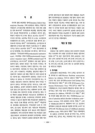 껴 론 
주의력 결핍 과잉행동 장애 (Attention Deficit Hyp­eractivity 
Disorder, 이하 ADHD로 약함)는 학령기의 
아동들이 소아정신과를 방문하게 되는 가장 흔한 질환 
틀 중의 하니아며1l 주의산만과 과잉행동， 충동적인 행동 
등이 중요한 핵섬증상이다. 그 유병률은 외국의 경우， 
학령기 아동의 약 2-9% 정도로 보고되고 있으며 2-5) 
미국의 경우에는 초등학교 학생 중 3-5%, 소아정신과 
외래환아의 30-50%, 소아정신과 입원 환아의 40- 
70% 에 이른다고 하며 6) 우리나라에서는 소아정신과 외 
래환아의 8.7%와 일반 아동의 7.6%정도가 이 질환을 
가지고 있다고 보고되고 있다 7)8) 미국 정신장애의 진 
단 및 통계펀람， 제 4 판 (DSM-IV) 에서는 세부적으로 
ADHD는 “주의산만우세형 (predominantly inattentive 
type) , 과잉행동-충동우세형 (predominantly hyper­active- 
impulsive type) , 혼합형 (combined type) "의 
3가지형으로 니누어지며g) 혼합형이 가장 많은 형으로 
알려져 었다. 대개의 증상은 7세 이전에 시작되는 데 
유아기 때에는 수연장애， 달래기 힘들거나， 먹는 습관 
도 불규칙하며， 사회성을 띤 미소도 별로 관찰되지 않 
으며， 걷기 시작해서는 과잉행동， 충동적인 행동이 뚜 
렷해지며 7세에서 9 세 때인 학령기가 되면 동등한 발 
탈 수준에 있는 아동들에게서 관찰되는 것보다 더 빈 
번하고 더 심하고 더 지속적인 주의산만이나 또는 과 
잉행동-충동성이 나타나서 세부적인 면에 주의를 기 
울이지 못하고 부주의한 실수를 저지르고， 또래 아이 
들을 방해하고， 관계가 원만하지 못하며， 부모나 선생 
님의 말을 듣지 않으려고 하고， 반항하여 인지적， 행동 
적 문제와 여타 정신과적 문제를 야기하기도 한다. 이 
런 학령기 ADHD 환아들은 청소년으로 성장하면서 전 
체적인 행동상의 문제는 호전되지만 주의력의 장애는 
지속될 수 있으며 발달에 따라 핵심증상이 변화하기도 
하고 새로운 문제 행동을 보이기도 한다 1 0) 핵심증상 
중 과잉행동-충동성보다는 주의산만이 보다 더 지속 
되며， 25-50% 정도에서 낮은 지존심과 학업성취도 
저하， 품행장애， 약물남용 등의 새로운 비행 행동틀이 
빈번해진다. 추적 연구틀에 의하면 이런 특성들은 젊은 
성인기에까지 지속되어서 반사회적 인격장애로 나타나 
는 경우도 있다. 이렇듯이 ADHD 환아들에 대한 청소 
년기와 성인기로의 성장 발달에 따른 변화틀은 비교적 
많이 연구되어있으나 ADHD로 가장 많이 진단이 내려 
지는 학령기 연령인 7세에서 12세 사이에 주요 핵심 
증상과 이틀의 기능에는 어떠한 변화가 었는 지에 대 
해서 신경심리학적 관점과 인지행동발달적 관점 등에 
의한 각 나이별 특성에 대한 연구자료는 미흡한 실정 
이다. 이에 7 세에서 12세까지의 ADHD 환아틀의 연 
령별 발달상의 특성을 비교하여 이 질환에 대한 전반적 
발달과정에 따른 주요 핵심증상과 기능의 변화를 밝히 
고자 본 연구를 시행하였다. 
대앙 및 방법 
1. 연구대상 
1998년 7월 1 일부터 1999년 5 월 31 엘까지 영남대 
학교 의과대학 부속 병원 신경정신과 외래를 방문하여 
DSM-IVll)에 따른 진단기준에 의해 ADHD로 진단 
받은 남아 108 명 (7 세 24 명， 8 세 32명， 9 세 22 명， 10 
세 10명， 11 세 15 명， 12세 5 명)과 여아 12 명 (7 세 4 
명， 8 세 1 명， 9 세 6 명， 10세 1 명) 등 120 1용의 환아들 
을대상으로하였다. 
2. 연구방법 
ADHD환아 대상군에게는 지적 능력을 평가하기 위 
한 한국판 K - ABC (Korean Kaufman assessment 
battery for children, 이하 K-ABC로 약함) 12) 와 위 
스콘신 카드 분류 검사(Wisconsin Card Sorting Test, 
이하 WCST로 약함)， 13) 연속 수행 검사(Conners Con­tinuous 
Performance Test, 이하 CPT로 약함) 14) 를 
시행하였으며， 부모가 환아의 행동증상 평가를 위한 설 
문지로는 한국 아동 인성 검사 (Korean personality 
inventory for children, 이하 KPI-C로 약함) ,15) 한국 
형 주의력 결핍 장애 평가 척도-가정판(Korean ver­sion 
of attention deficit disorder evaluation scale­home 
version, 이하 ADDES-HV로 약함)， 1 6) 그리 
고 Edelbrock (l 987) 이 개발하여 다시 본 교실에서 
번역하여 신뢰도와 타당도를 입증한 한국형 소아기 집 
중력 문제 척도 (Korean form of childhood attention 
problem scale, 이하 CAP로 약함) 17) 등을 시행하였다. 
K-ABC는 순차처리 척도와 동시처리 척도， 인지처 
리과정 척도， 습득도 척도， 비언어성 척도 등으로 구성 
- 138 - 
 