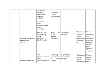 Мысал 4. Ішін жөндеу
жұмыстарын
жүргізейік.
Құрылысшы қандай
ғимараттар.
Мысал 3.
Амалдарды
орындау.
а) 1-топ
5дм 8см
+ 2дм 7см
2-топ
8дм 5см-2дм7см
3-топ
58см+27см
Ақ сыр -63кг
Көгілдір сыр-?
32кг к.
Барлығы-?
Ш: 63+( 63-32)
1-топ
Қадірлі мамандық
2-топ
Қауіпті мамандық
Мектептің
суретін
құрастырады
Есепті топ
болып
жарыса
шығарады.
Оқушылар
мамандықты
ң мәнін
түсінеді.
Топтарды
Бағалау
Жауап берген
оқушыларды
бағалау
Оқушылард
ың есепті
дұрыс
орындауын
қадағалайд
ы.
Оқушының
сөздік
қорын,
байланысты
Есептегі
сандардың
мәнін
түсіндіреді,
есепті екі
амалмен
шығару
үшін
сұрағын
өзгертеді.
Оқушы
дұрыс
жауап
беріге
 