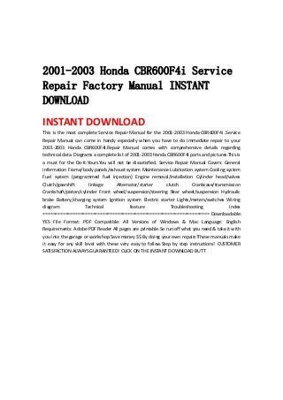  
 
 
2001-2003 Honda CBR600F4i Service
Repair Factory Manual INSTANT
DOWNLOAD
INSTANT DOWNLOAD 
This is the most complete Service Repair Manual for the 2001‐2003 Honda CBR600F4i .Service 
Repair  Manual  can  come  in  handy  especially  when  you  have  to  do  immediate  repair  to  your 
2001‐2003  Honda  CBR600F4i.Repair  Manual  comes  with  comprehensive  details  regarding 
technical data. Diagrams a complete list of 2001‐2003 Honda CBR600F4i parts and pictures.This is 
a  must  for  the  Do‐It‐Yours.You  will  not  be  dissatisfied.  Service  Repair  Manual  Covers:  General 
information Frame/body panels/exhaust system Maintenance Lubrication system Cooling system 
Fuel  system  (programmed  fuel  injection)  Engine  removal/installation  Cylinder  head/valves 
Clutch/gearshift  linkage  Alternator/starter  clutch  Crankcase/transmission 
Crankshaft/piston/cylinder  Front  wheel/suspension/steering  Rear  wheel/suspension  Hydraulic 
brake  Battery/charging  system  Ignition  system  Electric  starter  Lights/meters/switches  Wiring 
diagram  Technical  feature  Troubleshooting  Index 
=================================================================== Downloadable: 
YES  File  Format:  PDF  Compatible:  All  Versions  of  Windows  &  Mac  Language:  English 
Requirements: Adobe PDF Reader All pages are printable.So run off what you need & take it with 
you into the garage or workshop.Save money $$ By doing your own repairs!These manuals make 
it  easy  for  any  skill  level  with  these  very  easy  to  follow.Step  by  step  instructions!  CUSTOMER 
SATISFACTION ALWAYS GUARANTEED! CLICK ON THE INSTANT DOWNLOAD BUTT 
 