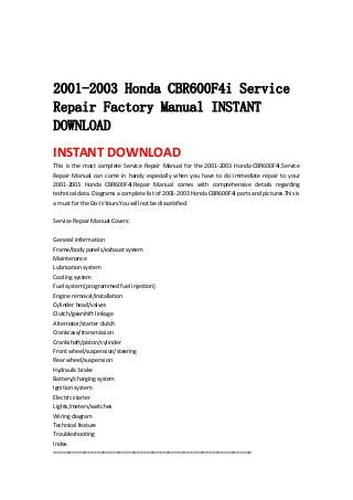  
 
 
2001-2003 Honda CBR600F4i Service
Repair Factory Manual INSTANT
DOWNLOAD
INSTANT DOWNLOAD 
This is the most complete Service Repair Manual for the 2001‐2003 Honda CBR600F4i.Service 
Repair  Manual  can  come  in  handy  especially  when  you  have  to  do  immediate  repair  to  your 
2001‐2003  Honda  CBR600F4i.Repair  Manual  comes  with  comprehensive  details  regarding 
technical data. Diagrams a complete list of 2001‐2003 Honda CBR600F4i parts and pictures.This is 
a must for the Do‐It‐Yours.You will not be dissatisfied.   
 
Service Repair Manual Covers:   
 
General information   
Frame/body panels/exhaust system   
Maintenance   
Lubrication system   
Cooling system   
Fuel system (programmed fuel injection)   
Engine removal/installation   
Cylinder head/valves   
Clutch/gearshift linkage   
Alternator/starter clutch   
Crankcase/transmission   
Crankshaft/piston/cylinder   
Front wheel/suspension/steering   
Rear wheel/suspension   
Hydraulic brake   
Battery/charging system   
Ignition system   
Electric starter   
Lights/meters/switches   
Wiring diagram   
Technical feature   
Troubleshooting   
Index   
================================================================   
 