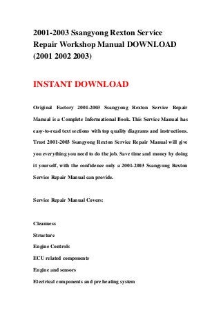 2001-2003 Ssangyong Rexton Service
Repair Workshop Manual DOWNLOAD
(2001 2002 2003)
INSTANT DOWNLOAD
Original Factory 2001-2003 Ssangyong Rexton Service Repair
Manual is a Complete Informational Book. This Service Manual has
easy-to-read text sections with top quality diagrams and instructions.
Trust 2001-2003 Ssangyong Rexton Service Repair Manual will give
you everything you need to do the job. Save time and money by doing
it yourself, with the confidence only a 2001-2003 Ssangyong Rexton
Service Repair Manual can provide.
Service Repair Manual Covers:
Cleanness
Structure
Engine Controls
ECU related components
Engine and sensors
Electrical components and pre heating system
 