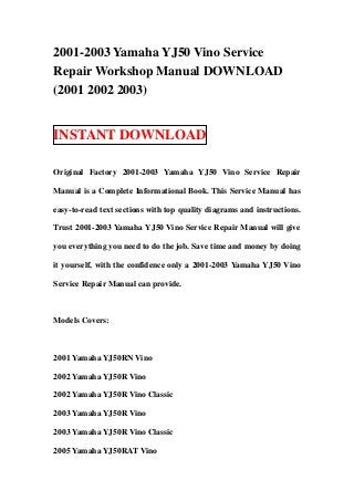 2001-2003 Yamaha YJ50 Vino Service
Repair Workshop Manual DOWNLOAD
(2001 2002 2003)


INSTANT DOWNLOAD

Original Factory 2001-2003 Yamaha YJ50 Vino Service Repair

Manual is a Complete Informational Book. This Service Manual has

easy-to-read text sections with top quality diagrams and instructions.

Trust 2001-2003 Yamaha YJ50 Vino Service Repair Manual will give

you everything you need to do the job. Save time and money by doing

it yourself, with the confidence only a 2001-2003 Yamaha YJ50 Vino

Service Repair Manual can provide.



Models Covers:



2001 Yamaha YJ50RN Vino

2002 Yamaha YJ50R Vino

2002 Yamaha YJ50R Vino Classic

2003 Yamaha YJ50R Vino

2003 Yamaha YJ50R Vino Classic

2005 Yamaha YJ50RAT Vino
 