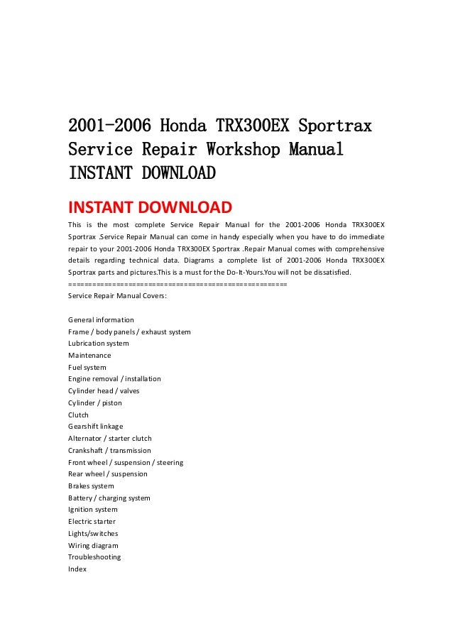  
 
 
 
2001-2006 Honda TRX300EX Sportrax
Service Repair Workshop Manual
INSTANT DOWNLOAD
INSTANT DOWNLOAD 
This  is  the  most  complete  Service  Repair  Manual  for  the  2001‐2006  Honda  TRX300EX 
Sportrax .Service Repair Manual can come in handy especially when you have to do immediate 
repair to your 2001‐2006 Honda TRX300EX Sportrax .Repair Manual comes with comprehensive 
details  regarding  technical  data.  Diagrams  a  complete  list  of  2001‐2006  Honda  TRX300EX 
Sportrax parts and pictures.This is a must for the Do‐It‐Yours.You will not be dissatisfied.   
=======================================================   
Service Repair Manual Covers:   
 
General information   
Frame / body panels / exhaust system   
Lubrication system   
Maintenance   
Fuel system   
Engine removal / installation   
Cylinder head / valves   
Cylinder / piston   
Clutch   
Gearshift linkage   
Alternator / starter clutch   
Crankshaft / transmission   
Front wheel / suspension / steering   
Rear wheel / suspension   
Brakes system   
Battery / charging system   
Ignition system   
Electric starter   
Lights/switches   
Wiring diagram   
Troubleshooting   
Index   
 
 