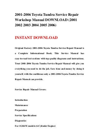 2001-2006 Toyota Tundra Service Repair
Workshop Manual DOWNLOAD (2001
2002 2003 2004 2005 2006)
INSTANT DOWNLOAD
Original Factory 2001-2006 Toyota Tundra Service Repair Manual is
a Complete Informational Book. This Service Manual has
easy-to-read text sections with top quality diagrams and instructions.
Trust 2001-2006 Toyota Tundra Service Repair Manual will give you
everything you need to do the job. Save time and money by doing it
yourself, with the confidence only a 2001-2006 Toyota Tundra Service
Repair Manual can provide.
Service Repair Manual Covers:
Introduction
Maintenance
Preparation
Service Specifications
Diagnostics
For 1GR-FE models (6-Cylinder Engine)
 