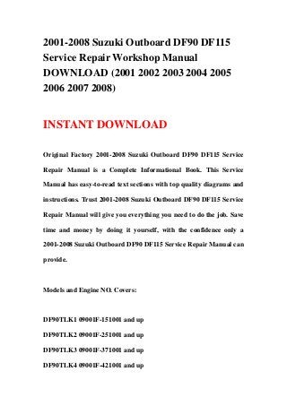 2001-2008 Suzuki Outboard DF90 DF115
Service Repair Workshop Manual
DOWNLOAD (2001 2002 2003 2004 2005
2006 2007 2008)


INSTANT DOWNLOAD

Original Factory 2001-2008 Suzuki Outboard DF90 DF115 Service

Repair Manual is a Complete Informational Book. This Service

Manual has easy-to-read text sections with top quality diagrams and

instructions. Trust 2001-2008 Suzuki Outboard DF90 DF115 Service

Repair Manual will give you everything you need to do the job. Save

time and money by doing it yourself, with the confidence only a

2001-2008 Suzuki Outboard DF90 DF115 Service Repair Manual can

provide.



Models and Engine NO. Covers:



DF90TLK1 09001F-151001 and up

DF90TLK2 09001F-251001 and up

DF90TLK3 09001F-371001 and up

DF90TLK4 09001F-421001 and up
 
