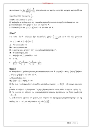 lisari.blogspot.gr
11 | Σ ε λ ί δ α
Αν στο όριο εφαρμόσουμε τον κανόνα του ορίου πηλίκου, παρουσιάζεται
απροσδιοριστία της μορφής
0
0
.
α. i) Να υπολογίσετε το όριο L.
ii) Να βρείτε τις ασύμπτωτες των γραφικών παραστάσεων των συναρτήσεων f και g στο .
β. Να αποδείξετε ότι η g έχει το πολύ μια ρίζα στο  .
γ. Να αποδείξετε ότι: για κάθε x .
Θέμα 3ο
Για κάθε x  ορίζουμε την συνάρτηση  
x
t0
2
g x dt, a 0
a e
 
 και τον μιγαδικό
 z g x xi  με z i z 1   .
A. Να αποδείξετε, ότι
i) η g αντιστρέφεται και
ii) οι εικόνες του z ανήκουν στην γραφική παράσταση της 1
g
.
B. Να αποδείξετε, ότι:
a. , για κάθε x .
b. .
c.
2 1
2 t t0 0
1 1 1 1
dt dt
1 e1 e a e a e
  
    .
Θέμα 4ο
Οι συναρτήσεις f, g είναι ορισμένες και παραγωγίσιμες στο  με  g 0 1 και
, για κάθε x .
α. Να αποδείξετε ότι:
i)      g' x g x f x   , x .
ii) Η g είναι γνησίως μονότονη σε καθένα από τα διαστήματα    , 0 , 0,   και έχει ακρότατο
το 1.
β. i) Να μελετήσετε τη συνάρτηση f ως προς την κυρτότητα και να βρείτε τα σημεία καμπής της.
ii) Να γράψετε την εξίσωση της εφαπτομένης της γραφικής παράστασης της f στο σημείο της
.
γ. Αν Ε είναι το εμβαδόν του χωρίου, που ορίζεται από την γραφική παράσταση της f και τις
ευθείες y x. x 1  , να δείξετε ότι  
1
E ln g 1
2
    .
 
 
2
lim
2x
g x
L
f x x


 
    4f x g x x  
   Re Imz z
1 
   2
' 0f x g x 
   2 2
1f x g x 
 0, 0
 