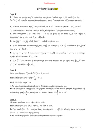 lisari.blogspot.gr
12 | Σ ε λ ί δ α
ΠΡΟΣΟΜΟΙΩΣΗΣ 2005
Θέμα 1ο
A. Έστω μια συνάρτηση f η οποία είναι συνεχής σε ένα διάστημα Δ. Να αποδείξετε ότι:
Αν  f ' x 0 σε κάθε εσωτερικό σημείο του Δ, τότε η f είναι γνησίως αύξουσα σε όλο το Δ.
B. Έστω η συνάρτηση   a
f x x με και x 0 . Να αποδείξετε ότι:   a 1
f ' x a x 
  .
C. Να απαντήσετε αν είναι Σωστή ή Λάθος κάθε μια από τις παρακάτω προτάσεις.
1. Μια συνάρτηση είναι 1 - 1 αν και μόνο αν για κάθε 1 2x ,x Α ισχύει η
συνεπαγωγή αν 1 2x x τότε    1 2f x f x .
2. Αν    
0 0x x x x
lim f x lim g x
 
 τότε    f x g x κοντά στο 0x .
3. Αν η συνάρτηση f είναι συνεχής στο  α,β και υπάρχει τέτοιο ώστε ,
τότε .
4. Αν η συνάρτηση f είναι παραγωγίσιμη στο  α,β και γνησίως αύξουσα, τότε υπάρχει
τέτοιο ώστε  0f ' x 0 .
5. Αν  
β
a
f x dx 0 και η συνάρτηση f δεν είναι παντού ίση με μηδέν στο , τότε
για κάθε .
Θέμα 2ο
Έστω η συνάρτηση    f x 2 x ln x 2 , x 0    .
α) Να αποδείξετε ότι:  
ln x
f ' x , x 0
x
 
β) Να βρείτε το  x 0
lim f ' x

.
γ) Να μελετήσετε τα κοίλα της f και να βρείτε το σημείο της καμπής της.
δ) Να υπολογίσετε το εμβαδόν του χωρίου που περικλείεται από τη γραφική παράσταση της
συνάρτησης  
ln x
g x
x
 , τον άξονα και τις ευθείες και .
Θέμα 3ο
Δίνεται ο μιγαδικός  x
z e x 1 i, x    .
α) Να αποδείξετε ότι:    Re z Im z για κάθε x .
β) Να αποδείξετε ότι υπάρχει ένας τουλάχιστον  0x 0, 1 τέτοιος ώστε ο αριθμός
2
w z z 2i   να είναι πραγματικός.
γ) Να βρείτε το μιγαδικό z του οποίου το μέτρο να γίνεται ελάχιστο.
 
Af :
 0 ,x a   0 0f x 
    0f a f  
 0 ,x a 
 , 
  0f x   ,x a 
'x x
1
x
e
 2
x e
 