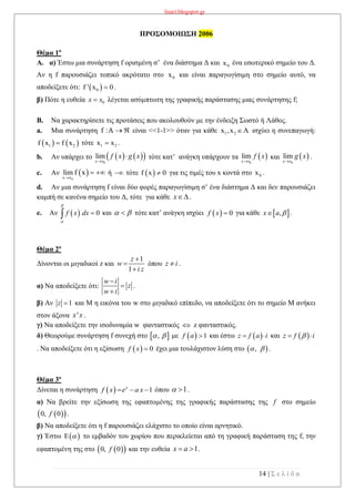 lisari.blogspot.gr
14 | Σ ε λ ί δ α
ΠΡΟΣΟΜΟΙΩΣΗ 2006
Θέμα 1ο
A. α) Έστω μια συνάρτηση f ορισμένη σ’ ένα διάστημα Δ και 0x ένα εσωτερικό σημείο του Δ.
Αν η f παρουσιάζει τοπικό ακρότατο στο 0x και είναι παραγωγίσιμη στο σημείο αυτό, να
αποδείξετε ότι:  0f ' x 0 .
β) Πότε η ευθεία λέγεται ασύμπτωτη της γραφικής παράστασης μιας συνάρτησης f;
B. Να χαρακτηρίσετε τις προτάσεις που ακολουθούν με την ένδειξη Σωστό ή Λάθος.
a. Μια συνάρτηση f :A   είναι <<1-1>> όταν για κάθε 1 2x ,x Α ισχύει η συνεπαγωγή:
   1 2f x f x τότε 1 2x x .
b. Αν υπάρχει το τότε κατ’ ανάγκη υπάρχουν τα και .
c. Αν  
0x x
lim f x

  ή  τότε  f x 0 για τις τιμές του x κοντά στο 0x .
d. Αν μια συνάρτηση f είναι δύο φορές παραγωγίσιμη σ’ ένα διάστημα Δ και δεν παρουσιάζει
καμπή σε κανένα σημείο του Δ, τότε για κάθε x .
e. Αν   0f x dx


 και   τότε κατ’ ανάγκη ισχύει   0f x  για κάθε  ,x a  .
Θέμα 2ο
Δίνονται οι μιγαδικοί z και
1
1
z
w
i z



όπου z i .
α) Να αποδείξετε ότι: .
β) Αν και Μ η εικόνα του w στο μιγαδικό επίπεδο, να αποδείξετε ότι το σημείο Μ ανήκει
στον άξονα 'x x .
γ) Να αποδείξετε την ισοδυναμία w φανταστικός  z φανταστικός.
δ) Θεωρούμε συνάρτηση f συνεχή στο  ,  με   1f a  και έστω  z f a i  και  z f i 
. Να αποδείξετε ότι η εξίσωση   0f x  έχει μια τουλάχιστον λύση στο .
Θέμα 3ο
Δίνεται η συνάρτηση όπου .
α) Να βρείτε την εξίσωση της εφαπτομένης της γραφικής παράστασης της f στο σημείο
  0, 0f .
β) Να αποδείξετε ότι η f παρουσιάζει ελάχιστο το οποίο είναι αρνητικό.
γ) Έστω   το εμβαδόν του χωρίου που περικλείεται από τη γραφική παράσταση της f, την
εφαπτομένη της στο   0, 0f και την ευθεία 1x a  .
0x x
    0
lim
x x
f x g x

  
0
lim
x x
f x

 
0
lim
x x
g x

w i
z
w i



1z 
 , 
  1x
f x e a x   1 
 