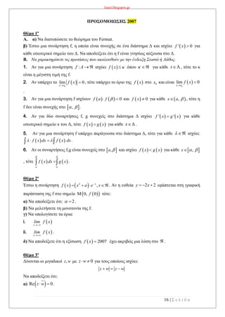 lisari.blogspot.gr
16 | Σ ε λ ί δ α
ΠΡΟΣΟΜΟΙΩΣΗΣ 2007
Θέμα 1ο
A. α) Να διατυπώσετε το θεώρημα του Fermat.
β) Έστω μια συνάρτηση f, η οποία είναι συνεχής σε ένα διάστημα Δ και ισχύει  ' 0f x  για
κάθε εσωτερικό σημείο του Δ. Να αποδείξετε ότι η f είναι γνησίως αύξουσα στο Δ.
B. Να χαρακτηρίσετε τις προτάσεις που ακολουθούν με την ένδειξη Σωστό ή Λάθος.
1. Αν για μια συνάρτηση :f A  ισχύει όπου  για κάθε , τότε το κ
είναι η μέγιστη τιμή της f.
2. Αν υπάρχει το  
0
lim 0
x x
f x

 , τότε υπάρχει το όριο της  f x στο 0x και είναι  
0
lim 0
x x
f x


.
3. Αν για μια συνάρτηση f ισχύουν     0f a f   και   0f x  για κάθε  ,x a  , τότε η
f δεν είναι συνεχής στο  ,  .
4. Αν για δύο συναρτήσεις f, g συνεχείς στο διάστημα Δ ισχύει    ' 'f x g x για κάθε
εσωτερικό σημείο x του Δ, τότε για κάθε .
5. Αν για μια συνάρτηση f υπάρχει παράγουσα στο διάστημα Δ, τότε για κάθε   ισχύει:
.
6. Αν οι συναρτήσεις f,g είναι συνεχείς στο και ισχύει για κάθε  ,x  
, τότε    
a
f x dx g x
 

  .
Θέμα 2ο
Έστω η συνάρτηση    2
,x
f x x a e x
   . Αν η ευθεία εφάπτεται στη γραφική
παράσταση της f στο σημείο τότε:
α) Να αποδείξετε ότι: 2  .
β) Να μελετήσετε τη μονοτονία της f.
γ) Να υπολογίσετε τα όρια:
i.  x
lim f x

ii.  x
lim f x

.
δ) Να αποδείξετε ότι η εξίσωση   2007f x  έχει ακριβώς μια λύση στο  .
Θέμα 3ο
Δίνονται οι μιγαδικοί ,z w με 0z w  για τους οποίους ισχύει:
z w z w  
Να αποδείξετε ότι:
α)  Re 0z w  .
 f x  x
   f x g x x
   f x dx f x dx   
 ,a     f x g x
2 2y x  
  0, 0f
 
