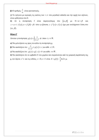 lisari.blogspot.gr
17 | Σ ε λ ί δ α
β) Ο αριθμός είναι φανταστικός.
γ) Το τρίγωνο με κορυφές τις εικόνες των στο μιγαδικό επίπεδο και την αρχή των αξόνων,
είναι ορθογώνιο στο 0.
δ) Αν η συνάρτηση f είναι παραγωγίσιμη στο  ,  με 0    και
   ,z a i f a w f i      τότε η εξίσωση    'x f x f x  έχει μια τουλάχιστον λύση στο
 ,  .
Θέμα 4ο
Δίνεται η συνάρτηση όπου .
α) Να μελετήσετε ως προς τα κοίλα τη συνάρτηση g.
β) Να αποδείξετε ότι:  2
1
x
g x x
x
 

για κάθε 0x  .
γ) Να αποδείξετε ότι:     0g x g x   για κάθε .
δ) Να αποδείξετε ότι το εμβαδόν Ε του χωρίου που περικλείεται από τη γραφική παράσταση της
g, τον άξονα 'x x και τις ευθείες 0, 1x x  είναι  
1
1 ln 2 . .
2
E g   
z
w
,z w
  2
0
1
1
x
g x dt
t

 ,t x 
x
 