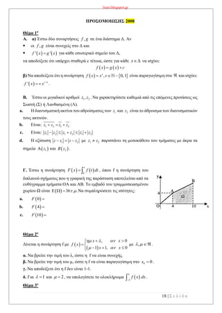 lisari.blogspot.gr
18 | Σ ε λ ί δ α
ΠΡΟΣΟΜΟΙΩΣΗΣ 2008
Θέμα 1ο
A. α) Έστω δύο συναρτήσεις ,f g σε ένα διάστημα Δ. Αν
 οι ,f g είναι συνεχείς στο Δ και
    ' 'f x g x για κάθε εσωτερικό σημείο του Δ,
να αποδείξετε ότι υπάρχει σταθερά c τέτοια, ώστε για κάθε x να ισχύει:
   f x g x c 
β) Να αποδείξετε ότι η συνάρτηση    , 0, 1v
f x x v   είναι παραγωγίσιμη στο  και ισχύει:
.
B. Έστω οι μιγαδικοί αριθμοί 1 2,z z . Να χαρακτηρίσετε καθεμιά από τις επόμενες προτάσεις ως
Σωστή (Σ) ή Λανθασμένη (Λ).
a. Η διανυσματική ακτίνα του αθροίσματος των 1z και 2z είναι το άθροισμα των διανυσματικών
τους ακτινών.
b. Είναι: 1 2 1 2z z z z  
c. Είναι:
d. Η εξίσωση 1 2z z z z   με 1 2z z παριστάνει τη μεσοκάθετο του τμήματος με άκρα τα
σημεία  1z και  2B z .
Γ. Έστω η συνάρτηση    0
x
F x f t dt , όπου f η συνάρτηση του
διπλανού σχήματος που η γραφική της παράσταση αποτελείται από τα
ευθύγραμμα τμήματα ΟΑ και ΑΒ. Το εμβαδό του γραμμοσκιασμένου
χωρίου Ω είναι Να συμπληρώσετε τις ισότητες:
a.
b.
c.  10F 
Θέμα 2ο
Δίνεται η συνάρτηση f με  
 
, 0
1 1, 0
x x
f x
x x
  
 
 

  
με ,   .
α. Να βρείτε την τιμή του λ, ώστε η f να είναι συνεχής.
β. Να βρείτε την τιμή του μ, ώστε η f να είναι παραγωγίσιμη στο 0 0x  .
γ. Να αποδείξετε ότι η f δεν είναι 1-1.
δ. Για 1  και 2  , να υπολογίσετε το ολοκλήρωμα  2
f x dx

 .
Θέμα 3ο
  1
' v
f x v x 

1 2 1 2 1 2z z z z z z    
  36 . .   
 0F 
 4F 
 