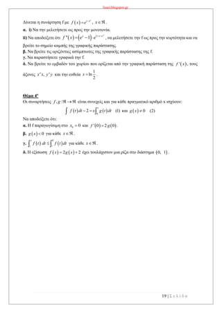 lisari.blogspot.gr
19 | Σ ε λ ί δ α
Δίνεται η συνάρτηση f με   1 x
e
f x e 
 , x .
α. i) Να την μελετήσετε ως προς την μονοτονία.
ii) Να αποδείξετε ότι     1
'' 1
x
x x e
f x e e  
   , να μελετήσετε την f ως προς την κυρτότητα και να
βρείτε το σημείο καμπής της γραφικής παράστασης.
β. Να βρείτε τις οριζόντιες ασύμπτωτες της γραφικής παράστασης της f.
γ. Να παραστήσετε γραφικά την f.
δ. Να βρείτε το εμβαδόν του χωρίου που ορίζεται από την γραφική παράσταση της , τους
άξονες και την ευθεία .
Θέμα 4ο
Οι συναρτήσεις , :f g   είναι συνεχείς και για κάθε πραγματικό αριθμό x ισχύουν:
   0
2 (1)
x
f t dt x g t dt   και   0 (2)g x 
Να αποδείξετε ότι:
α. Η f παραγωγίσιμη στο 0 0x  και    ' 0 2 0f g .
β.   0g x  για κάθε x .
γ.    
0
1 1
x
f t dt f t dt  για κάθε x .
δ. Η εξίσωση    2 2f x g x  έχει τουλάχιστον μια ρίζα στο διάστημα  0, 1 .
 'f x
' , 'x x y y
1
ln
2
x 
 