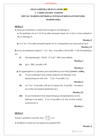 lisari.blogspot.gr
2 | Σ ε λ ί δ α
ΕΠΑΝΑΛΗΠΤΙΚΑ ΘΕΜΑΤΑ ΟΕΦΕ 2001
Γ΄ ΤΑΞΗΣ ΕΝΙΑΙΟΥ ΛΥΚΕΙΟΥ
ΕΞΕΤΑΖ. ΜΑΘΗΜΑ ΘΕΤΙΚΗΣ & ΤΕΧΝΟΛΟΓΙΚΗΣ ΚΑΤΕΥΘΥΝΣΗΣ:
ΜΑΘΗΜΑΤΙΚΑ
ΘΕΜΑ 1ο
Α. Έστω μια συνάρτηση f, η οποία είναι συνεχής σε ένα διάστημα Δ.
α. Να αποδείξετε ότι αν f ΄(x)=0 για κάθε εσωτερικό σημείο του Δ τότε η f είναι σταθερή σε
όλο το διάστημα Δ.
Μονάδες 9
β. Αν f ΄(x) > 0 σε κάθε εσωτερικό σημείο του Δ, τι συμπεραίνετε για τη μονοτονία της f;
Μονάδες 3,5
Β. α. Για τη συνάρτηση f ισχύουν: f ΄΄(x) – f(x) = 0 για κάθε xℝ και f(0) = f ΄(0). Να αποδείξετε
ότι:
(i) H συνάρτηση g(x) = [f(x)]2
– [f ΄(x)]2
+ 2001 είναι σταθερή
Μονάδες 3
(ii) g(x) = 2001, για κάθε xℝ
Μονάδες 2
β. Να χαρακτηρίσετε τις προτάσεις που ακολουθούν με την ένδειξη Σωστό ή Λάθος.
(i) Αν μια συνάρτηση f είναι γνησίως αύξουσα στο διάστημα Δ και
παραγωγίσιμη σε αυτό, τότε f ΄(x) > 0 για κάθε xΔ.
Μονάδες 2
(ii) Αν f ΄(x) > 0 για κάθε xℝ τότε τα σημεία Α(1, 2) και Β(2, –4) ανήκουν
και τα δύο στη γραφική παράσταση της f.
Μονάδες 2,5
(iii) Αν μια συνάρτηση f είναι παραγωγίσιμη με συνεχή παράγωγο σε ένα
διάστημα Δ και ισχύει f ΄(x) ≠ 0 για κάθε xΔ, τότε η f είναι γνησίως
μονότονη στο Δ.
Μονάδες 3
ΘΕΜΑ 2ο
Δίνεται ο μιγαδικός z και έστω
2 iz
f(z) ,z 1.
1 z

 

A. Να βρείτε το μέτρο και ένα όρισμα του μιγαδικού f(2).
Μονάδες 4
 