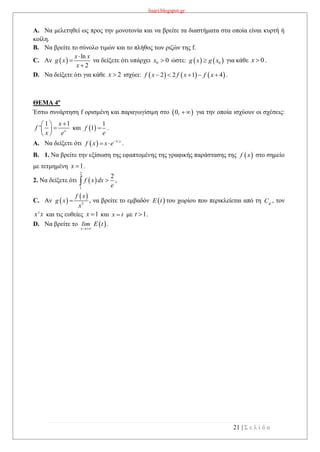 lisari.blogspot.gr
21 | Σ ε λ ί δ α
A. Να μελετηθεί ως προς την μονοτονία και να βρείτε τα διαστήματα στα οποία είναι κυρτή ή
κοίλη.
B. Να βρείτε το σύνολο τιμών και το πλήθος των ριζών της f.
C. Αν  
ln
2
x x
g x
x



να δείξετε ότι υπάρχει 0 0x  ώστε:    0g x g x για κάθε 0x  .
D. Να δείξετε ότι για κάθε 2x  ισχύει:      2 2 1 4f x f x f x     .
ΘΕΜΑ 4ο
Έστω συνάρτηση f ορισμένη και παραγωγίσιμη στο  0,   για την οποία ισχύουν οι σχέσεις:
1 1
' x
x
f
x e
 
 
 
και  
1
1f
e
 .
A. Να δείξετε ότι   1/x
f x x e
  .
B. 1. Να βρείτε την εξίσωση της εφαπτομένης της γραφικής παράστασης της  f x στο σημείο
με τετμημένη 1x  .
2. Να δείξετε ότι  
2
1
2
f x dx
e
 ,
C. Αν  
 
3
f x
g x
x
 , να βρείτε το εμβαδόν  E t του χωρίου που περικλείεται από τη gC , τον
'x x και τις ευθείες 1x  και x t με 1t  .
D. Να βρείτε το  x
lim E t

.
 