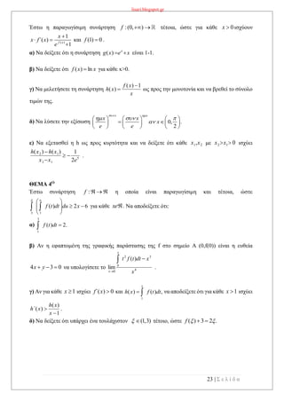 lisari.blogspot.gr
23 | Σ ε λ ί δ α
Έστω η παραγωγίσιμη συνάρτηση :(0, )f   τέτοια, ώστε για κάθε 0x  ισχύουν
( )
1
( )
1f x
x
x f΄ x
e

 

και 0)1( f .
α) Να δείξετε ότι η συνάρτηση xexg x
)( είναι 1-1.
β) Να δείξετε ότι xxf ln)(  για κάθε x>0.
γ) Να μελετήσετε τη συνάρτηση
x
xf
xh
1)(
)(

 ως προς την μονοτονία και να βρεθεί το σύνολο
τιμών της.
δ) Να λύσετε την εξίσωση 0, .
2
x x
x x
x
e e
 
  

     
      
     
ε) Να εξετασθεί η h ως προς κυρτότητα και να δείξετε ότι κάθε 21,xx με 012 xx ισχύει
5
12
12
2
1)()(
exx
xhxh



.
ΘΕΜΑ 4Ο
Έστω συνάρτηση :f η οποία είναι παραγωγίσιμη και τέτοια, ώστε
για κάθε xe . Να αποδείξετε ότι:
α) .2)(
3
1
 dttf
β) Αν η εφαπτομένη της γραφικής παράστασης της f στο σημείο Α (0,f(0)) είναι η ευθεία
034  yx να υπολογίσετε το 4
32
0
0
)(
lim
x
xdttft
x
x


.
γ) Αν για κάθε 1x ισχύει 0)( xf΄ και ,)()(
1
dttfxh
x
 να αποδείξετε ότι για κάθε 1x ισχύει
1
)(
)(


x
xh
xh΄ .
δ) Να δείξετε ότι υπάρχει ένα τουλάχιστον (1,3)  τέτοιο, ώστε .23)(  f
62)(
13








 xdudttf
u
 
