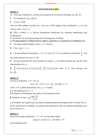 lisari.blogspot.gr
24 | Σ ε λ ί δ α
ΠΡΟΣΟΜΟΙΩΣΗ 2011
ΘΕΜΑ 1ο
A. Έστω μια συνάρτηση f, η οποία είναι ορισμένη σε ένα κλειστό διάστημα  ,  . Αν:
 Η f συνεχής στο  ,  και
    f f 
τότε, για κάθε αριθμό η μεταξύ των  f  και  f  υπάρχει ένας, τουλάχιστον  0 ,x a 
τέτοιος, ώστε  0f x 
B. Πότε η ευθεία 0x x λέγεται κατακόρυφη ασύμπτωτη της γραφικής παράστασης μιας
συνάρτησης f;
Γ. Να δώσετε την γεωμετρική ερμηνεία του θεωρήματος του Rolle.
Δ. Να χαρακτηρίσετε καθεμιά από τις επόμενες προτάσεις ως σωστή (Σ) ή λανθασμένη (Λ).
1. Για κάθε μιγαδικό αριθμό z είναι  2z z Re z  .
2. Είναι x
x
im e

 .
3. Για οποιεσδήποτε συναρτήσεις: :f A  και :g B  , αν ορίζεται η συνάρτηση
f
g
, τότε
έχει πεδίο ορισμού την τομή .
4. Αν μια συνάρτηση f δεν είναι συνεχής στο σημείο 0x του πεδίου ορισμού της, τότε δεν είναι
παραγωγίσιμη στο 0x .
5.            ' 'f x g x dx f x g x f x g x dx
 
 
        όπου ', 'f g είναι συνεχείς στο
 ,  .
ΘΕΜΑ 2ο
Δίνεται η συνάρτηση :f  με:
   3 2
4 12 1f x x x x     , για κάθε x
όπου e η οποία παρουσιάζει στο 0 1x   καμπή.
α. i. Να αποδείξετε ότι 1  .
ii. Να βρείτε τα διαστήματα στα οποία η f είναι κυρτή ή κοίλη.
β. Να βρείτε το όριο:
 
 3x
f x
im
f x


γ. i. Να βρείτε την αρχική της f της οποία η γραφική παράσταση διέρχεται από το σημείο  0, 1 .
ii. Να υπολογίσετε το εμβαδόν του χωρίου που περικλείεται από την γραφική παράσταση της f
και τον άξονα 'x x.
ΘΕΜΑ 3ο
Έστω μια συνεχής συνάρτηση :f  για την οποία ισχύει:
    1f x f x   , για κάθε x .
α. Να αποδείξετε ότι:
 