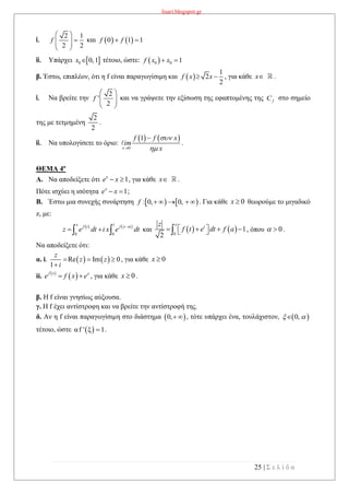 lisari.blogspot.gr
25 | Σ ε λ ί δ α
i.
2 1
2 2
f
 
  
 
και    0 1 1f f 
ii. Υπάρχει  0 0, 1x  τέτοιο, ώστε:  0 0 1f x x 
β. Έστω, επιπλέον, ότι η f είναι παραγωγίσιμη και  
1
2
2
f x x  , για κάθε x .
i. Να βρείτε την
2
'
2
f
 
  
 
και να γράψετε την εξίσωση της εφαπτομένης της fC στο σημείο
της με τετμημένη
2
2
.
ii. Να υπολογίσετε το όριο:
   
0
1
x
f f x
im
x



.
ΘΕΜΑ 4ο
A. Να αποδείξετε ότι 1x
e x  , για κάθε x .
Πότε ισχύει η ισότητα 1x
e x  ;
B. Έστω μια συνεχής συνάρτηση    : 0, 0,f      . Για κάθε 0x  θεωρούμε το μιγαδικό
z, με:
   1
0 0
x f t f x xt
z e dt i x e dt
   και    0
1
2
x
tz
f t e dt f a      , όπου 0  .
Να αποδείξετε ότι:
α. i.    Re Im 0
1
z
z z
i
  

, για κάθε 0x 
ii.  
 f x x
e f x e  , για κάθε 0x  .
β. Η f είναι γνησίως αύξουσα.
γ. Η f έχει αντίστροφη και να βρείτε την αντίστροφή της.
δ. Αν η f είναι παραγωγίσιμη στο διάστημα  0,  , τότε υπάρχει ένα, τουλάχιστον,  0, 
τέτοιο, ώστε  αf ' ξ 1 .
 