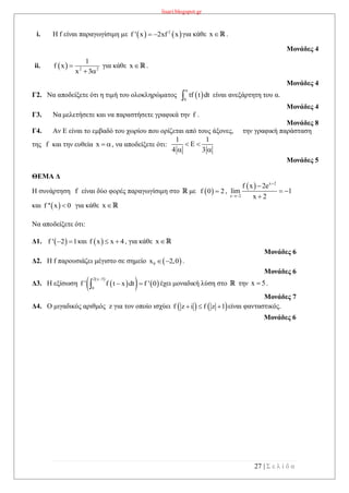 lisari.blogspot.gr
27 | Σ ε λ ί δ α
i. Η f είναι παραγωγίσιμη με    2
f ' x 2xf x  για κάθε x .
Μονάδες 4
ii.   2 2
1
f x
x 3

 
για κάθε x .
Μονάδες 4
Γ2. Να αποδείξετε ότι η τιμή του ολοκληρώματος  0
tf t dt

 είναι ανεξάρτητη του α.
Μονάδες 4
Γ3. Να μελετήσετε και να παραστήσετε γραφικά την f .
Μονάδες 8
Γ4. Αν Ε είναι το εμβαδό του χωρίου που ορίζεται από τους άξονες, την γραφική παράσταση
της f και την ευθεία x  , να αποδείξετε ότι:
1 1
E
4 3
 
 
Μονάδες 5
ΘΕΜΑ Δ
Η συνάρτηση f είναι δύο φορές παραγωγίσιμη στο με  f 0 2 ,
  x 2
x 2
f x 2e
lim 1
x 2



 

και  f '' x 0 για κάθε x
Να αποδείξετε ότι:
Δ1.  f ' 2 1  και  f x x 4  , για κάθε x
Μονάδες 6
Δ2. Η f παρουσιάζει μέγιστο σε σημείο  0x 2,0  .
Μονάδες 6
Δ3. Η εξίσωση  
 
   
2 x 5
0
f ' f t x dt f ' 0

  έχει μοναδική λύση στο την x 5 .
Μονάδες 7
Δ4. Ο μιγαδικός αριθμός z για τον οποίο ισχύει    f z i f z 1   είναι φανταστικός.
Μονάδες 6
 