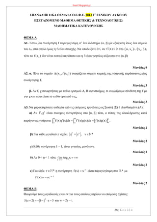 lisari.blogspot.gr
28 | Σ ε λ ί δ α
ΕΠΑΝΑΛΗΠΤΙΚΑ ΘΕΜΑΤΑ Ο.Ε.Φ.Ε. 2013 Γ΄ ΓΕΝΙΚΟΥ ΛΥΚΕΙΟΥ
ΕΞΕΤΑΖΟΜΕΝΟ ΜΑΘΗΜΑ ΘΕΤΙΚΗΣ & ΤΕΧΝΟΛΟΓΙΚΗΣ:
ΜΑΘΗΜΑΤΙΚΑ ΚΑΤΕΥΘΥΝΣΗΣ
ΘΕΜΑ Α
Α1. Έστω μία συνάρτηση f παραγωγίσιμη σ’ ένα διάστημα (α, β) με εξαίρεση ίσως ένα σημείο
του xo, στο οποίο όμως η f είναι συνεχής. Να αποδείξετε ότι, αν f (x) 0  στο    o o, x x , ,  
τότε το of(x ) δεν είναι τοπικό ακρότατο και η f είναι γνησίως αύξουσα στο (α, β)
Μονάδες 9
Α2. α. Πότε το σημείο  o oA x , f(x ) ονομάζεται σημείο καμπής της γραφικής παράστασης μίας
συνάρτησης f.
Μονάδες 3
β. Αν f, g συναρτήσεις με πεδίο ορισμού Α, Β αντιστοίχως, τι ονομάζουμε σύνθεση της f με
την g και ποιο είναι το πεδίο ορισμού της;
Μονάδες 3
Α3. Να χαρακτηρίσετε καθεμία από τις επόμενες προτάσεις ως Σωστή (Σ) ή Λανθασμένη (Λ):
α) Αν f , g  είναι συνεχείς συναρτήσεις στο [α, β] τότε, ο τύπος της ολοκλήρωσης κατά
παράγοντες γράφεται  f(x)g (x)dx f (x)g(x)dx f(x)g(x)
  
 
    .
Μονάδες 2
β) Για κάθε μιγαδικό z ισχύει:
v v
z z , v * 
Μονάδες 2
γ) Κάθε συνάρτηση 1 – 1, είναι γνησίως μονότονη.
Μονάδες 2
δ) Αν 0 < α < 1 τότε
x
im og x

 
Μονάδες 2
ε) Για κάθε v * η συνάρτηση v
f(x) x
 είναι παραγωγίσιμη στο * με
v 1
f (x) vx 
  
Μονάδες 2
ΘΕΜΑ B
Θεωρούμε τους μιγαδικούς z και w για τους οποίους ισχύουν οι επόμενες σχέσεις:
2
z(z 2) 1 i z 3      και w = 2z – i.
 