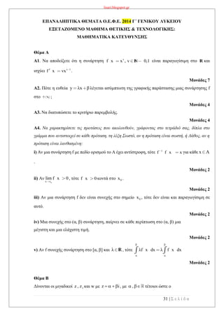 lisari.blogspot.gr
31 | Σ ε λ ί δ α
ΕΠΑΝΑΛΗΠΤΙΚΑ ΘΕΜΑΤΑ Ο.Ε.Φ.Ε. 2014 Γ΄ ΓΕΝΙΚΟΥ ΛΥΚΕΙΟΥ
ΕΞΕΤΑΖΟΜΕΝΟ ΜΑΘΗΜΑ ΘΕΤΙΚΗΣ & ΤΕΧΝΟΛΟΓΙΚΗΣ:
ΜΑΘΗΜΑΤΙΚΑ ΚΑΤΕΥΘΥΝΣΗΣ
Θέμα Α
Α1. Να αποδείξετε ότι η συνάρτηση v
f x x , v 0,1N είναι παραγωγίσιμη στο R και
ισχύει v 1
f x vx .
Μονάδες 7
Α2. Πότε η ευθεία y λx β λέγεται ασύμπτωτη της γραφικής παράστασης μιας συνάρτησης f
στο ;
Μονάδες 4
Α3. Να διατυπώσετε το κριτήριο παρεμβολής.
Μονάδες 4
Α4. Να χαρακτηρίσετε τις προτάσεις που ακολουθούν, γράφοντας στο τετράδιό σας, δίπλα στο
γράμμα που αντιστοιχεί σε κάθε πρόταση, τη λέξη Σωστό, αν η πρόταση είναι σωστή, ή Λάθος, αν η
πρόταση είναι λανθασμένη:
i) Αν μια συνάρτηση f με πεδίο ορισμού το Α έχει αντίστροφη, τότε 1
f f x x για κάθε x A
.
Μονάδες 2
ii) Αν
ox x
lim f x 0, τότε f x 0 κοντά στο 0x .
Μονάδες 2
iii) Αν μια συνάρτηση f δεν είναι συνεχής στο σημείο 0x , τότε δεν είναι και παραγωγίσιμη σε
αυτό.
Μονάδες 2
iv) Μια συνεχής στο (α, β) συνάρτηση, παίρνει σε κάθε περίπτωση στο (α, β) μια
μέγιστη και μια ελάχιστη τιμή.
Μονάδες 2
v) Αν f συνεχής συνάρτηση στο [α, β] και λ R, τότε
β β
α α
λf x dx λ f x dx
Μονάδες 2
Θέμα Β
Δίνονται οι μιγαδικοί 1z , z και w με z i    , με ,  τέτοιοι ώστε ο
 