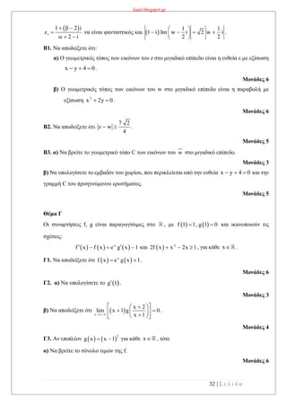 lisari.blogspot.gr
32 | Σ ε λ ί δ α
 
1
1 2 i
z
2 i
  

  
να είναι φανταστικός και  
1 1
1 i Im w i 2 w i
2 2
 
    
 
.
Β1. Να αποδείξετε ότι:
α) Ο γεωμετρικός τόπος των εικόνων του z στο μιγαδικό επίπεδο είναι η ευθεία ε με εξίσωση
x y 4 0   .
Μονάδες 6
β) Ο γεωμετρικός τόπος των εικόνων του w στο μιγαδικό επίπεδο είναι η παραβολή με
εξίσωση 2
x 2y 0  .
Μονάδες 6
Β2. Να αποδείξετε ότι
7 2
z w
4
  .
Μονάδες 5
Β3. α) Να βρείτε το γεωμετρικό τόπο C των εικόνων του w στο μιγαδικό επίπεδο.
Μονάδες 3
β) Να υπολογίσετε το εμβαδόν του χωρίου, που περικλείεται από την ευθεία x y 4 0   και την
γραμμή C του προηγούμενου ερωτήματος.
Μονάδες 5
Θέμα Γ
Οι συναρτήσεις f, g είναι παραγωγίσιμες στο , με    f 1 1, g 1 0  και ικανοποιούν τις
σχέσεις:
     x
f x f x e g x 1    και   2
2f x x 2x 1   , για κάθε x .
Γ1. Να αποδείξετε ότι    x
f x e g x 1  .
Μονάδες 6
Γ2. α) Να υπολογίσετε το  g 1 .
Μονάδες 3
β) Να αποδείξετε ότι  x
x 2
lim x 1 g 0
x 1  
  
   
  
.
Μονάδες 4
Γ3. Αν επιπλέον    
2
g x x 1  για κάθε x , τότε
α) Να βρείτε το σύνολο τιμών της f.
Μονάδες 6
 