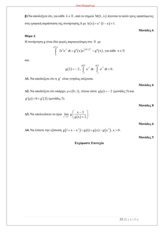 lisari.blogspot.gr
33 | Σ ε λ ί δ α
β) Να αποδείξετε ότι, για κάθε  , από το σημείο  M 1,  άγονται το πολύ τρεις εφαπτόμενες
στη γραφική παράσταση της συνάρτησης h με    x
h x e 1 x 1   .
Μονάδες 6
Θέμα Δ
Η συνάρτηση g είναι δύο φορές παραγωγίσιμη στο με
 
   
 
22
g x
g x2 t
0
2t e dt g x e g x

  
   , για κάθε x
και
 
   
2 2
g 0 g 1
t t
2 2
g 2 2 , e dt e dt 0
 
     .
Δ1. Να αποδείξετε ότι η g είναι γνησίως αύξουσα.
Μονάδες 6
Δ2. Να αποδείξετε ότι υπάρχει  0 ,1 , τέτοιο ώστε  g 2   (μονάδες 5) και
   g 0 g 2    (μονάδες 3).
Μονάδες 8
Δ3. Να υπολογίσετε το όριο
 x 2
x 3
lim g
g x 2

 
   
.
Μονάδες 6
Δ4. Να λύσετε την εξίσωση        3 3
g 1 x x g 1 g x g x , x 0      .
Μονάδες 5
Ευχόμαστε Επιτυχία
 