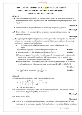 lisari.blogspot.gr
34 | Σ ε λ ί δ α
ΕΠΑΝΑΛΗΠΤΙΚΑ ΘΕΜΑΤΑ Ο.Ε.Φ.Ε. 2015 Γ΄ ΓΕΝΙΚΟΥ ΛΥΚΕΙΟΥ
ΕΞΕΤΑΖΟΜΕΝΟ ΜΑΘΗΜΑ ΘΕΤΙΚΗΣ & ΤΕΧΝΟΛΟΓΙΚΗΣ:
ΜΑΘΗΜΑΤΙΚΑ ΚΑΤΕΥΘΥΝΣΗΣ
ΘΕΜΑ Α
Α.1. Έστω μία συνάρτηση f ορισμένη σ’ ένα διάστημα Δ και xo ένα εσωτερικό σημείο του Δ.
Αν η f παρουσιάζει τοπικό ακρότατο στο xo και είναι παραγωγίσιμη στο σημείο αυτό, τότε:
of (x ) 0 
Μονάδες 8
Α.2. Να διατυπώσετε το θεώρημα Rolle και να δώσετε την γεωμετρική ερμηνεία.
Μονάδες 4
Α.3. Πότε η ευθεία y  λέγεται οριζόντια ασύμπτωτη της γραφικής παράστασης της
συνάρτησης f στο ;
Μονάδες 3
Α3. Να χαρακτηρίσετε τις προτάσεις που ακολουθούν, γράφοντας στο τετράδιό σας, δίπλα στο
γράμμα που αντιστοιχεί σε κάθε περίπτωση, τη λέξη Σωστό, αν η πρόταση είναι σωστή, ή
Λάθος, αν η πρόταση είναι λανθασμένη:
i) Οι εικόνες των μιγαδικών αριθμών z και z στο μιγαδικό επίπεδο είναι
σημεία
συμμετρικά ως προς τον άξονα των πραγματικών αριθμών x΄x. Μονάδες 2
ii) Η συνάρτηση f(x) x είναι παραγωγίσιμη στο  0,   Μονάδες 2
iii) Αν μια συνάρτηση f είναι κοίλη σ’ ένα διάστημα Δ, τότε η εφαπτομένη της γραφικής
παράστασης της f σε κάθε σημείο του Δ βρίσκεται «πάνω» από τη γραφική της
παράσταση, με εξαίρεση το σημείο επαφής τους. Μονάδες 2
iv) Αν μια συνάρτηση f είναι γνησίως φθίνουσα και συνεχής στο διάστημα [α, β] τότε το
σύνολο τιμών της στο διάστημα αυτό είναι το διάστημα     f , f( ), f( ) .    
Μονάδες 2
v) Αν
ox x
imf(x) 0

 τότε ισχύει
ox x
1
im
f(x)
  Μονάδες 2
ΘΕΜΑ B
Δίνονται οι μιγαδικοί αριθμοί z και w για τους οποίους ισχύουν:

2 299 100
1 i 3 1 i
z z 4
2 2
   
          
και
 2w z 2z w 4 0    
B.1. Να δείξετε ότι ο γεωμετρικός τόπος των εικόνων των μιγαδικών z στο μιγαδικό επίπεδο
είναι ο κύκλος (C) με κέντρο Ο(0, 0) και ακτίνα 1.
Μονάδες 8
Β.2. Να δείξετε ότι w 2
Μονάδες 6
Β.3. Έστω 1 2 3z , z , z μιγαδικοί αριθμοί με εικόνες στο μιγαδικό επίπεδο τα σημεία Α, Β και Γ
αντίστοιχα. Αν οι εικόνες των σημείων Α, Β και Γ ανήκουν στον κύκλο (C) τότε να δείξετε:
 