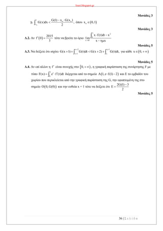 lisari.blogspot.gr
36 | Σ ε λ ί δ α
Μονάδες 3
γ.
o
1
o o
x
G(1) x G(x )
G(x)dx ,
2
 
 όπου  ox 0,1
Μονάδες 3
Δ.2. Αν  
2015
f 0
3
  τότε να βρείτε το όριο
x
2
0
x 0
x f(t)dt x
im
x x
 


Μονάδες 5
Δ.3. Να δείξετε ότι ισχύει
x 2 x 1
x 1 x
G(x 1) G(t)dt G(x 2) G(t)dt,
 

      για κάθε  x 0,  
Μονάδες 5
Δ.4. Αν επί πλέον η f είναι συνεχής στο  0,   , η γραφική παράσταση της συνάρτησης F με
τύπο
x
t
0
F(x) e f (t)dt  διέρχεται από το σημείο  A 1, e f(1) 2  και Ε το εμβαδόν του
χωρίου που περικλείεται από την γραφική παράσταση της G, την εφαπτομένη της στο
σημείο  O 0, G(0) και την ευθεία x = 1 τότε να δείξετε ότι
2G(1) 3
E
2


Μονάδες 5
 