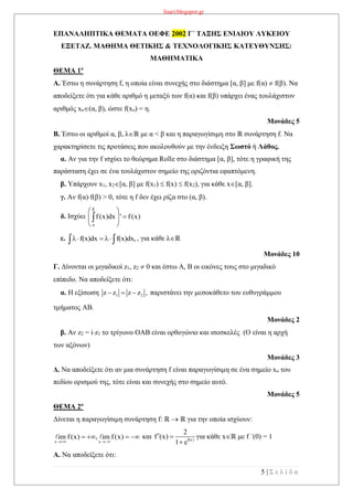 lisari.blogspot.gr
5 | Σ ε λ ί δ α
ΕΠΑΝΑΛΗΠΤΙΚΑ ΘΕΜΑΤΑ ΟΕΦΕ 2002 Γ΄ ΤΑΞΗΣ ΕΝΙΑΙΟΥ ΛΥΚΕΙΟΥ
ΕΞΕΤΑΖ. ΜΑΘΗΜΑ ΘΕΤΙΚΗΣ & ΤΕΧΝΟΛΟΓΙΚΗΣ ΚΑΤΕΥΘΥΝΣΗΣ:
ΜΑΘΗΜΑΤΙΚΑ
ΘΕΜΑ 1ο
Α. Έστω η συνάρτηση f, η οποία είναι συνεχής στο διάστημα [α, β] με f(α)  f(β). Να
αποδείξετε ότι για κάθε αριθμό η μεταξύ των f(α) και f(β) υπάρχει ένας τουλάχιστον
αριθμός xo(α, β), ώστε f(xo) = η.
Μονάδες 5
Β. Έστω οι αριθμοί α, β, λℝ με α < β και η παραγωγίσιμη στο ℝ συνάρτηση f. Να
χαρακτηρίσετε τις προτάσεις που ακολουθούν με την ένδειξη Σωστό ή Λάθος.
α. Αν για την f ισχύει το θεώρημα Rolle στο διάστημα [α, β], τότε η γραφική της
παράσταση έχει σε ένα τουλάχιστον σημείο της οριζόντια εφαπτόμενη.
β. Υπάρχουν x1, x2[α, β] με f(x1)  f(x)  f(x2), για κάθε x[α, β].
γ. Αν f(α)f(β) > 0, τότε η f δεν έχει ρίζα στο (α, β).
δ. Ισχύει
β
f(x)dx ' f(x)

 
  
 

ε. f(x)dx f(x)dx,    , για κάθε λℝ
Μονάδες 10
Γ. Δίνονται οι μιγαδικοί z1, z2  0 και έστω Α, Β οι εικόνες τους στο μιγαδικό
επίπεδο. Να αποδείξετε ότι:
α. Η εξίσωση 1 2z z z z ,   παριστάνει την μεσοκάθετο του ευθυγράμμου
τμήματος ΑΒ.
Μονάδες 2
β. Αν z2 = iz1 το τρίγωνο ΟΑΒ είναι ορθογώνιο και ισοσκελές (Ο είναι η αρχή
των αξόνων)
Μονάδες 3
Δ. Να αποδείξετε ότι αν μια συνάρτηση f είναι παραγωγίσιμη σε ένα σημείο xo του
πεδίου ορισμού της, τότε είναι και συνεχής στο σημείο αυτό.
Μονάδες 5
ΘΕΜΑ 2ο
Δίνεται η παραγωγίσιμη συνάρτηση f: ℝ  ℝ για την οποία ισχύουν:
x x
im f(x) , im f(x)
 
    και f(x)
2
f (x)
1 e
 

για κάθε xℝ με f ΄(0) = 1
Α. Να αποδείξετε ότι:
 