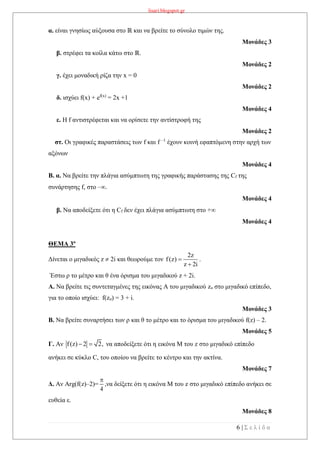 lisari.blogspot.gr
6 | Σ ε λ ί δ α
α. είναι γνησίως αύξουσα στο ℝ και να βρείτε το σύνολο τιμών της.
Μονάδες 3
β. στρέφει τα κοίλα κάτω στο ℝ.
Μονάδες 2
γ. έχει μοναδική ρίζα την x = 0
Μονάδες 2
δ. ισχύει f(x) + ef(x)
= 2x +1
Μονάδες 4
ε. Η f αντιστρέφεται και να ορίσετε την αντίστροφή της
Μονάδες 2
στ. Οι γραφικές παραστάσεις των f και f –1
έχουν κοινή εφαπτόμενη στην αρχή των
αξόνων
Μονάδες 4
Β. α. Να βρείτε την πλάγια ασύμπτωτη της γραφικής παράστασης της Cf της
συνάρτησης f, στο –.
Μονάδες 4
β. Να αποδείξετε ότι η Cf δεν έχει πλάγια ασύμπτωτη στο +
Μονάδες 4
ΘΕΜΑ 3ο
Δίνεται ο μιγαδικός z  2i και θεωρούμε τον
2z
f(z)
z 2i


.
Έστω ρ το μέτρο και θ ένα όρισμα του μιγαδικού z + 2i.
Α. Να βρείτε τις συντεταγμένες της εικόνας Α του μιγαδικού zo στο μιγαδικό επίπεδο,
για το οποίο ισχύει: f(zo) = 3 + i.
Μονάδες 3
Β. Nα βρείτε συναρτήσει των ρ και θ το μέτρο και το όρισμα του μιγαδικού f(z) – 2.
Μονάδες 5
Γ. Αν f(z) 2 2,  να αποδείξετε ότι η εικόνα Μ του z στο μιγαδικό επίπεδο
ανήκει σε κύκλο C, του οποίου να βρείτε το κέντρο και την ακτίνα.
Μονάδες 7
Δ. Αν Arg(f(z)–2)=
4

,να δείξετε ότι η εικόνα Μ του z στο μιγαδικό επίπεδο ανήκει σε
ευθεία ε.
Μονάδες 8
 