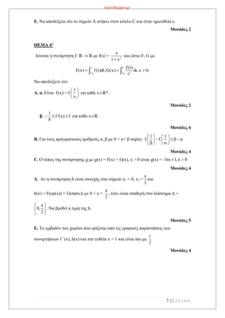 lisari.blogspot.gr
7 | Σ ε λ ί δ α
Ε. Να αποδείξετε ότι το σημείο Α ανήκει στον κύκλο C και στην ημιευθεία ε.
Μονάδες 2
ΘΕΜΑ 4ο
Δίνεται η συνάρτηση f: ℝ  ℝ με f(x) = 2
x
1 x
και έστω F, G με
x x
21/e 1/e
f(t)
F(x) f(t)dt,G(x) dt,x 0.
t
   
Να αποδείξετε ότι:
Α. α. Είναι
1
f(x) f
x
 
  
 
για κάθε xℝ*.
Μονάδες 2
β.
1
f '(x) 1
8
   για κάθε xℝ.
Μονάδες 6
Β. Για τους πραγματικούς αριθμούς α, β με 0 < α< β ισχύει:
1 1
f f
   
    
   
Μονάδες 4
Γ. Ο τύπος της συνάρτησης g με g(x) = F(x) + G(x), x > 0 είναι g(x) = nx 1,x 0 
Μονάδες 4
Δ. Αν η συνάρτηση h είναι συνεχής στα σημείο x1 = 0, x2 =
2

και
h(x) = F(εφ(x)) + G(σφ(x)) με 0 < x <
2

, τότε είναι σταθερή στο διάστημα Δ =
0,
2
 
  
. Να βρεθεί η τιμή της h.
Μονάδες 5
E. To εμβαδόν του χωρίου που ορίζεται από τις γραφικές παραστάσεις των
συναρτήσεων f ΄(x), h(x) και την ευθεία x = 1 και είναι ίσο με
1
2
Μονάδες 4
 