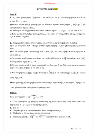 lisari.blogspot.gr
8 | Σ ε λ ί δ α
ΠΡΟΣΟΜΟΙΩΣΗΣ 2003
Θέμα 1ο
A. α) Έστω η συνάρτηση  f x συν x . Να αποδείξετε ότι η f είναι παραγωγίσιμη στο  και
ισχύει:  f ' x ημ x .
β) Έστω οι συναρτήσεις f, g συνεχείς σε ένα διάστημα Δ για τις οποίες ισχύει: για
κάθε εσωτερικό σημείο x του Δ.
Να αποδείξετε ότι υπάρχει σταθερά c τέτοια ώστε να ισχύει:    f x g x c  για κάθε x Δ .
γ) Έστω μια συνάρτηση f με πεδίο ορισμού Α. Να δώσετε τον ορισμό: Πότε η f παρουσιάζει στο
τοπικό ελάχιστο.
B. Να χαρακτηρίσετε τις προτάσεις που ακολουθούν με την ένδειξη Σωστό ή Λάθος.
α) Αν μια συνάρτηση f :A   έχει αντίστροφη συνάρτηση 1
f 
, τότε η f είναι γνησίως μονότονη
στο Α.
β) Αν μια συνάρτηση f είναι συνεχής στο 0x και , τότε για τις τιμές του
κοντά στο .
γ) Αν η συνάρτηση f είναι παραγωγίσιμη και γνησίως αύξουσα στο  α,β τότε υπάρχει  0x α,β
τέτοιος ώστε να ισχύει  0f ' x 0 .
δ) Έστω η συνάρτηση f η οποία είναι κυρτή στο διάστημα Δ και δύο φορές παραγωγίσιμη σε
αυτό. Τότε ισχύει  f '' x 0 για κάθε x Δ .
ε) Αν f συνεχής στο  α,β με  f x 0 και ισχύει , τότε υπάρχει τέτοιος
ώστε .
στ) Αν η συνεχής συνάρτηση f δεν είναι παντού ίση με μηδέν στο  α,β και ισχύει
, τότε η f παίρνει δύο τουλάχιστον ετερόσημες τιμές.
Θέμα 2ο
Έστω η συνάρτηση  
 ln a x
f x , a 0
x
  .
A. Αν η εφαπτομένη της γραφικής παράστασης της f στο σημείο  Μ(1, f 1 ) είναι παράλληλη
στην ευθεία x y 0  , να βρείτε την τιμή του α.
B. Για a 1 :
a. Να μελετήσετε τη μονοτονία και να βρείτε τα ακρότατα της f.
b. Να βρείτε το σύνολο τιμών και τις ασύμπτωτες.
c. Να αποδείξετε ότι:    
κ 1 κ
κ κ 1

  για κάθε θετικό ακέραιο κ 8 .
   ' 'f x g x
0x 
 0 0f x    0f x  x
0x
  0f x dx


  0 ,x a 
 0 0f x 
  0f x dx



 