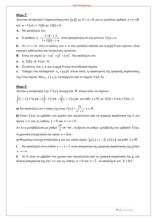 lisari.blogspot.gr
9 | Σ ε λ ί δ α
Θέμα 3ο
Δίνονται συνάρτηση f παραγωγίσιμη στο  α,β με 0 α β  και οι μιγαδικοί αριθμοί z a βi 
και    w f a i f β   με  f β 0 .
A. Να αποδείξετε ότι:
a. Ο αριθμός
 
1
1 β i z
z
1 f β i w
  

  
είναι πραγματικός αν και μόνο αν  f a a .
b. Αν z iw τότε οι εικόνες των z, w στο μιγαδικό επίπεδο και η αρχή 0 των αξόνων, είναι
κορυφές ορθογωνίου και ισοσκελούς τριγώνου.
B. Έστω ότι ισχύει
2 2 2
z i w z i w   . Να αποδείξετε ότι:
a.    α f β β f α 0    .
b. Οι εικόνες των z, w και η αρχή 0 είναι συνευθειακά σημεία.
c. Υπάρχει ένα τουλάχιστον  0x a,β τέτοιο ώστε, η εφαπτομένη της γραφικής παράστασης
της f στο σημείο να διέρχεται από το σημείο .
Θέμα 4ο
Δίνεται η συνάρτηση f με  f '' x συνεχή στο  τέτοια ώστε να ισχύουν:
       
x 0 1
2
0 1 0
t 1 f '' t dt 2 t f t dt 4 x t f x dt         για κάθε x , με  f 0 0 και  f ' 0 2 .
α) Να αποδείξετε ότι ο τύπος της είναι   2
2x
f x , x
x 1
 

.
β) Έστω  Ε α το εμβαδόν του χωρίου που περικλείεται από τη γραφική παράσταση της f, τον
άξονα x'x και τις ευθείες x 0 και x a 0  .
Αν το α μεταβάλλεται με ρυθμό , να βρείτε το ρυθμό μεταβολής του εμβαδού  Ε α ,
τη χρονική στιγμή κατά την οποία α 3cm .
γ) Θεωρούμε συνεχή συνάρτηση g για την οποία ισχύει:    g x x 2 f x   για κάθε x .
i. Να αποδείξετε ότι η ευθεία y x 2  είναι ασύμπτωτη της γραφικής παράστασης της g όταν
x  .
ii. Αν Ε είναι το εμβαδόν του χωρίου που περικλείεται από τη γραφική παράσταση της g, την
πλάγια ασύμπτωτη της στο  και τις ευθείες x 0 και , να αποδείξετε ότι: .
 0 0( , )x f x  0 0, 0
10
/ sec
3
cm
2x  ln5 
 