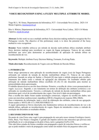 Draft of paper in: Revista de Investigação Operacional, 21 (1), Junho, 2001
VOICE RECOGNITION USING A FUZZY MULTIPLE ATTRIBUTE MODEL
Tiago M. L. M. Simas, Departamento de Informática, FCT - Universidade Nova Lisboa, 2825-114
Monte Caparica, tmsimas@clix.pt
Rita A. Ribeiro, Departamento de Informática, FCT - Universidade Nova Lisboa, 2825-114 Monte
Caparica, rr@di.fct.unl.pt
Abstract: In this work we use a multiple attribute fuzzy decision making method to recognize the five
Portuguese vowels. The objective of this preliminary study is to show the potential of the fuzzy
method in voice recognition.
Resumo: Neste trabalho utiliza-se um método de decisão multi-atributo difuso (multiple attribute
fuzzy decision making) para reconhecer as vogais da língua portuguesa. Trata-se de um estudo
preliminar que serve para demonstrar as potencialidades de aplicação do método difuso no
reconhecimento de voz.
Keywords: Multiple Attribute Fuzzy Decision Making, Formants, Evolving Peaks.
Título abreviado: Reconhecimento de Vogais com um Método de Decisão Difuso.
1. INTRODUÇÃO
Neste artigo apresenta-se uma aplicação de reconhecimento de vogais (voz) da língua Portuguesa
utilizando um método de tomada de decisão multiatributo difusa [7]. Trata-se de um estudo
preliminar, baseado no artigo de Sankar, e Dwijesh [8] mas tanto o método proposto para recolha e
tratamento dos dados como o método de agregação são diferentes. Os resultados obtidos pela
utilização do método multiatributo difuso escolhido [5] [6] [7] são discutidos para mostrar as
potencialidades desta aproximação.
O trabalho desenvolveu-se em três fases distintas. Primeiro, a recolha de várias vozes pronunciando as
vogais {a,e,i,o,u}. Segundo, o seu tratamento em termos de definição dos atributos (critérios) a ser
utilizados no reconhecimento. Terceiro, a utilização do método de decisão multiatributo difuso para
determinar qual o nível de reconhecimento das vogais. Este nível é dado em percentagem.
Para a recolha dos dados foram usadas tecnologias comerciais, vulgares na recolha dos dados, tais
como um microfone unidireccional, impedância 600 Ω e frequência de resposta 20Hz-20kHz.
Para o tratamento da informação, tanto a nível da elaboração dos atributos, como da sua agregação
foram usados o: MATLAB v5.3 e SOUND FORGE 4.5.
A seguir apresentam-se breves descrições dos fundamentos teóricos do reconhecimento de voz e do
método difuso, aplicado ao reconhecimento de vogais. Depois de introduzido o tema e o método de
resolução são discutidos os resultados obtidos.
2. RECONHECIMENTO DE VOZ
Do ponto de vista Físico uma vogal é uma propagação do som pelo nosso sistema Fisiológico (meio),
Glote, Boca, Vias Nasais e Garganta. É gerado um impulso (através dos músculos) que provoca uma
perturbação no ar e esta propaga-se da glote à boca, nariz e garganta.[1],[9] e [10].
Têm sido feitos estudos de forma a modular esta propagação a partir de conceitos físicos e verifica-se
que se pode modelar o meio de propagação como sendo um modelo físico de pequenos tubos com
 
