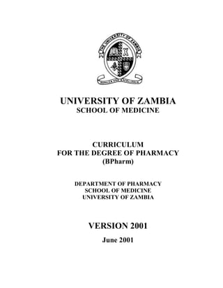 UNIVERSITY OF ZAMBIA
SCHOOL OF MEDICINE
CURRICULUM
FOR THE DEGREE OF PHARMACY
(BPharm)
DEPARTMENT OF PHARMACY
SCHOOL OF MEDICINE
UNIVERSITY OF ZAMBIA
VERSION 2001
June 2001
 