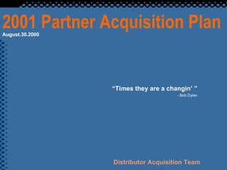 2001 Partner Acquisition Plan “ Times they are a changin’ ” - Bob Dylan Distributor Acquisition Team August.30.2000 