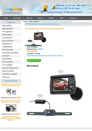 Home         All Products       About Us         Payment       Shipping           Return     Contact Us

                                home >> MINI CAMERA>> 3.6" Wireless Rear View Reversing Camera Monitor
        Categories
                                   3.6" Wireless Rear View Reversing Camera Monitor
 MINI CAMERA

 BABY MONITOR                     3.6" Wireless Rear View Reversing Camera Monitor
 SPY EARPIECE

 GSM CAMERA

 LCD MONITOR

 BUG DETECTOR

 WIRELESS AV

 TRANSCEIVER                         Click to enlarge
                                     Product Code: ECMN001
 GPS TRACKING
                                     Price:$231.00
 DVR VIDEO RECORDER                  Condition : In stock
 LED LIGHT                           New,6 Month Warranty!30 Days Money back warranty !

 FINGERPRINT

 WI-FI BOOSTER

 CCTV CAMERA
                                     Description:
 MP3 MP4 FILM PLAYER

 VIDEO GLASSES

 PORTABLE SCANNER

 All Brands

     Special Products

2.4GHz Wireless Camera,Baby
  Monitor,Talking Each Other




Recent Price:$229.84 $176.80

Motion Detect Vehicle Camera
 Mini DVR Cam+Car Charger




 Recent Price:$119.34 $91.80

   WATERPROOF SPORTS
HELMET DIGITAL A/V CAMERA
         MINI DVR
 
