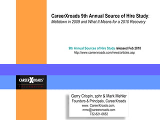 CareerXroads 9th Annual Source of Hire Study : Meltdown in 2009 and What It Means for a 2010 Recovery   9th Annual Sources of Hire Study  released Feb 2010 http://www.careerxroads.com/news/articles.asp  Gerry Crispin, sphr & Mark Mehler Founders & Principals, CareerXroads www. CareerXroads.com,  [email_address] 732-821-6652 