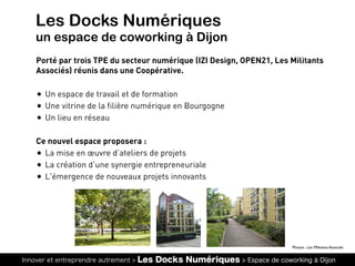 Innover et entreprendre autrement > Les Docks Numériques > Espace de coworking à Dijon
Les Docks Numériques
un espace de coworking à Dijon
Porté par trois TPE du secteur numérique (IZI Design, OPEN21, Les Militants
Associés) réunis dans une Coopérative.
• Un espace de travail et de formation
• Une vitrine de la filière numérique en Bourgogne
• Un lieu en réseau
Ce nouvel espace proposera :
• La mise en œuvre d’ateliers de projets
• La création d’une synergie entrepreneuriale
• L'émergence de nouveaux projets innovants
Photos : Les Militants Associés
 