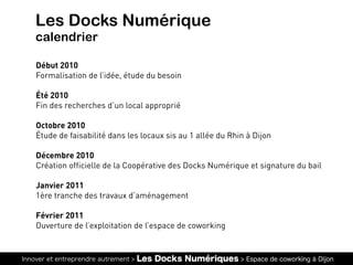 Innover et entreprendre autrement > Les Docks Numériques > Espace de coworking à Dijon
Les Docks Numérique
calendrier
Début 2010
Formalisation de l’idée, étude du besoin
Été 2010
Fin des recherches d’un local approprié
Octobre 2010
Étude de faisabilité dans les locaux sis au 1 allée du Rhin à Dijon
Décembre 2010
Création officielle de la Coopérative des Docks Numérique et signature du bail
Janvier 2011
1ère tranche des travaux d’aménagement
Février 2011
Ouverture de l’exploitation de l’espace de coworking
 