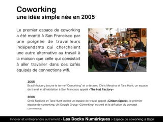 Innover et entreprendre autrement > Les Docks Numériques > Espace de coworking à Dijon
Le premier espace de coworking
a été monté à San Francisco par
une poignée de travailleurs
indépendants qui cherchaient
une autre alternative au travail à
la maison que celle qui consistait
à aller travailler dans des cafés
équipés de connections wiﬁ.
Coworking
une idée simple née en 2005
2005
Brad Neuberg trouve le terme Coworking et créé avec Chris Messina et Tara Hunt, un espace
de travail et d habitation à San Francisco appelé «The Hat Factory»
2006
Chris Messina et Tara Hunt créent un espace de travail appelé «Citizen Space», le premier
espace de coworking. Un Google Group «Coworking» et créé et la diﬀusion du concept
commence.
 