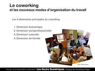 Innover et entreprendre autrement > Les Docks Numériques > Espace de coworking à Dijon
Les 4 dimensions principales du coworking
1. Dimension économique
2. Dimension socioprofessionnelle
3. Dimension culturelle
4. Dimension territoriale
Le coworking
et les nouveaux modes d’organisation du travail
Photos : Office Nomads
 