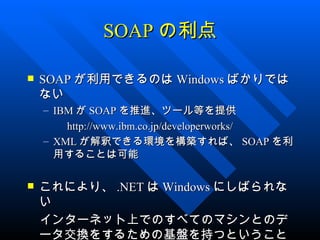 SOAP の利点

   SOAP が利用できるのは Windows ばかりでは
    ない
    – IBM が SOAP を推進、ツール等を提供
    　　 http://www.ibm.co.jp/developerworks/
    – XML が解釈できる環境を構築すれば、 SOAP を利
      用することは可能

これにより、 .NET は Windows にしばられな
 い
　インターネット上でのすべてのマシンとのデ
 ータ交換をするための基盤を持つということ
 