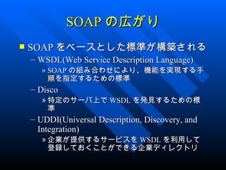 SOAP の広がり
   SOAP をベースとした標準が構築される
    – WSDL(Web Service Description Language)
      » SOAP の組み合わせにより、機能を実現する手
        順を指定するための標準
    – Disco
      » 特定のサーバ上で WSDL を発見するための標
        準
    – UDDI(Universal Description, Discovery, and
      Integration)
      » 企業が提供するサービスを WSDL を利用して
        登録しておくことができる企業ディレクトリ
 
