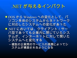 .NET が与えるインパクト

 DOS から Windows への変化として、パ
  ソコン単体のシステムからネットワーク
  に対応したシステムへの変化があった
 .NET においては、クライアント／サー
  バ型であっても企業内に閉じていたシス
  テムが、インターネットに対して開いた
  システムへと変化する
    – 複数の企業間のサービスの連携によってシ
      ステムが構築されるようになる
 