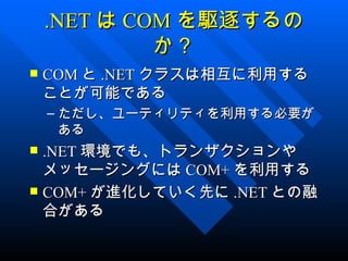 .NET は COM を駆逐するの
             か？
   COM と .NET クラスは相互に利用する
    ことが可能である
    – ただし、ユーティリティを利用する必要が
      ある
 .NET 環境でも、トランザクションや
  メッセージングには COM+ を利用する
 COM+ が進化していく先に .NET との融
  合がある
 