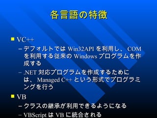 各言語の特徴

   VC++
    – デフォルトでは Win32API を利用し、 COM
      を利用する従来の Windows プログラムを作
      成する
    – .NET 対応プログラムを作成するために
      は、 Managed C++ という形式でプログラミ
      ングを行う
   VB
    – クラスの継承が利用できるようになる
    – VBScript は VB に統合される
 