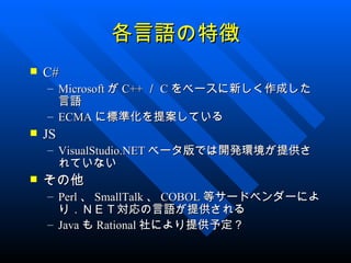 各言語の特徴
   C#
    – Microsoft が C++ ／ C をベースに新しく作成した
      言語
    – ECMA に標準化を提案している
   JS
    – VisualStudio.NET ベータ版では開発環境が提供さ
      れていない
   その他
    – Perl 、 SmallTalk 、 COBOL 等サードベンダーによ
      り．ＮＥＴ対応の言語が提供される
    – Java も Rational 社により提供予定？
 